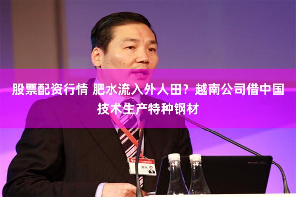 股票配资行情 肥水流入外人田?越南公司借中国技术生产特种钢材