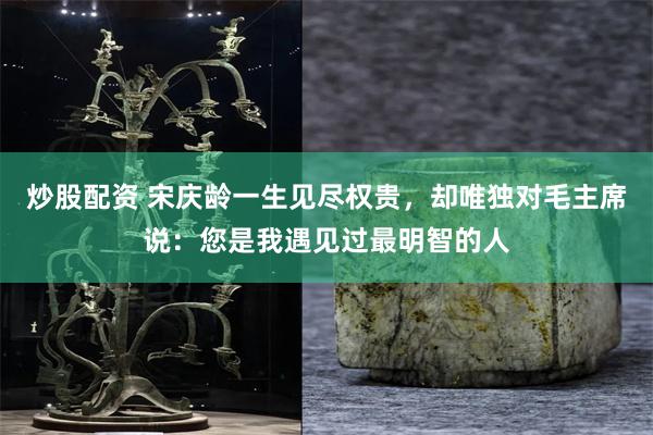 炒股配资 宋庆龄一生见尽权贵,却唯独对毛主席说:您是我遇见过最明智的人