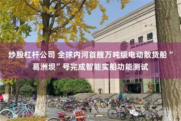 炒股杠杆公司 全球内河首艘万吨级电动散货船“葛洲坝”号完成智能实船功能测试