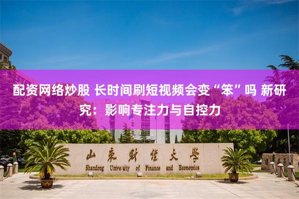 配资网络炒股 长时间刷短视频会变“笨”吗 新研究:影响专注力与自控力