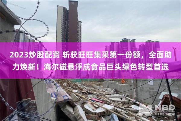 2023炒股配资 斩获旺旺集采第一份额,全面助力焕新!海尔磁悬浮成食品巨头绿色转型首选