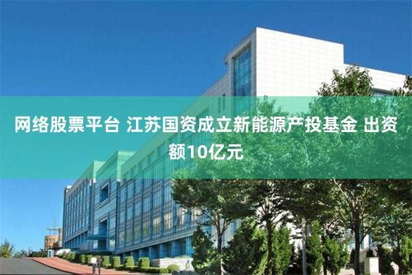 网络股票平台 江苏国资成立新能源产投基金 出资额10亿元