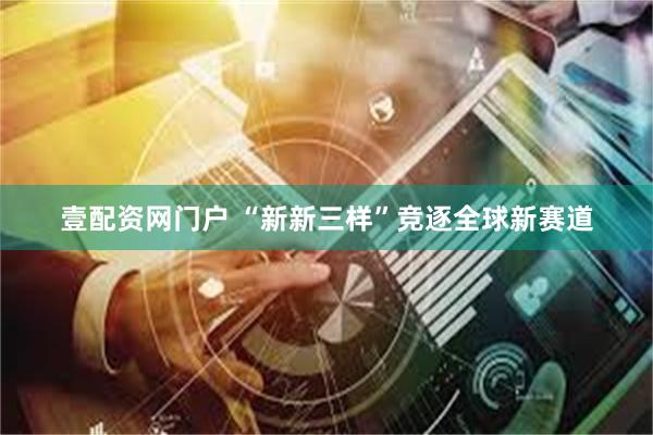 壹配资网门户 “新新三样”竞逐全球新赛道