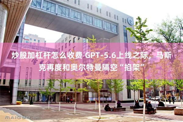 炒股加杠杆怎么收费 GPT-5.6上线之际,马斯克再度和奥尔特曼隔空“掐架”