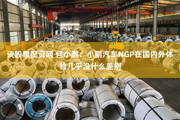 谈股票配资网 何小鹏：小鹏汽车NGP在国内外体验几乎没什么差别