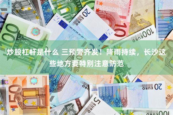 炒股杠杆是什么 三预警齐发！降雨持续，长沙这些地方要特别注意防范