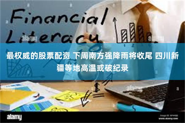 最权威的股票配资 下周南方强降雨将收尾 四川新疆等地高温或破纪录