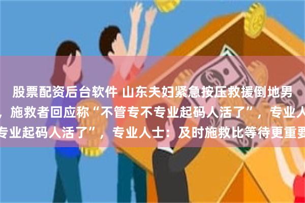 股票配资后台软件 山东夫妇紧急按压救援倒地男子却被质疑动作不标准，施救者回应称“不管专不专业起码人活了”，专业人士：及时施救比等待更重要