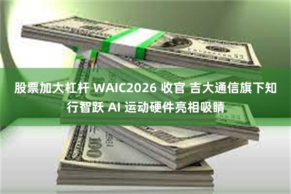 股票加大杠杆 WAIC2026 收官 吉大通信旗下知行智跃 AI 运动硬件亮相吸睛