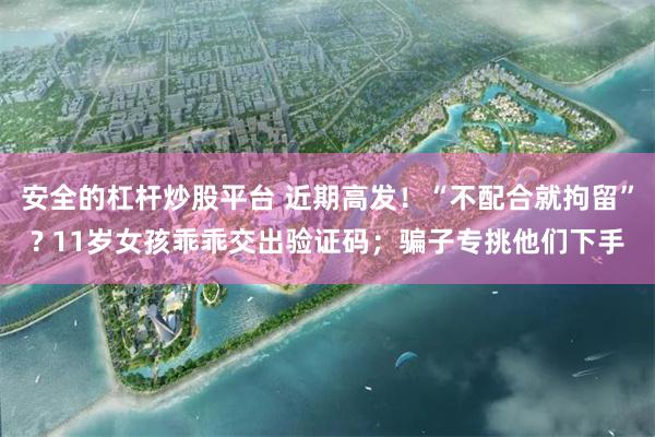 安全的杠杆炒股平台 近期高发！“不配合就拘留”? 11岁女孩乖乖交出验证码；骗子专挑他们下手