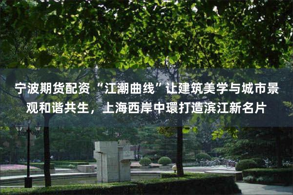 宁波期货配资 “江潮曲线”让建筑美学与城市景观和谐共生，上海西岸中環打造滨江新名片