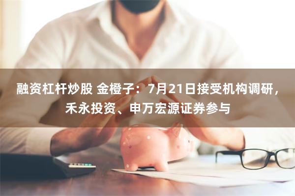 融资杠杆炒股 金橙子：7月21日接受机构调研，禾永投资、申万宏源证券参与