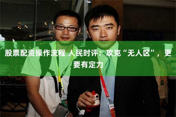 股票配资操作流程 人民时评：攻克“无人区”，更要有定力