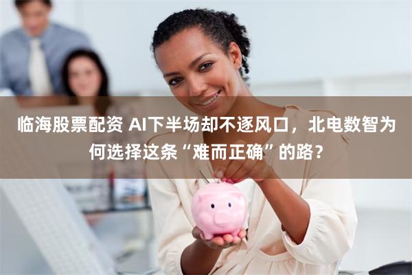 临海股票配资 AI下半场却不逐风口，北电数智为何选择这条“难而正确”的路？