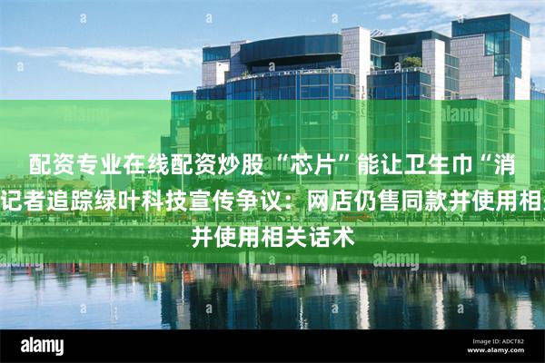 配资专业在线配资炒股 “芯片”能让卫生巾“消炎”？记者追踪绿叶科技宣传争议：网店仍售同款并使用相关话术