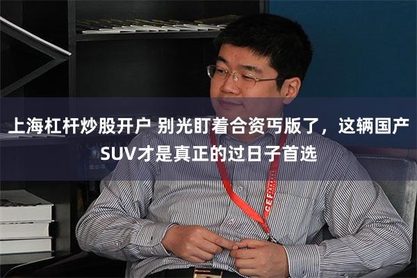 上海杠杆炒股开户 别光盯着合资丐版了，这辆国产SUV才是真正的过日子首选