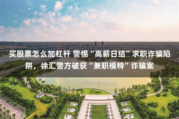 买股票怎么加杠杆 警惕“高薪日结”求职诈骗陷阱,徐汇警方破获“兼职模特”诈骗案