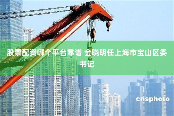 股票配资哪个平台靠谱 金晓明任上海市宝山区委书记