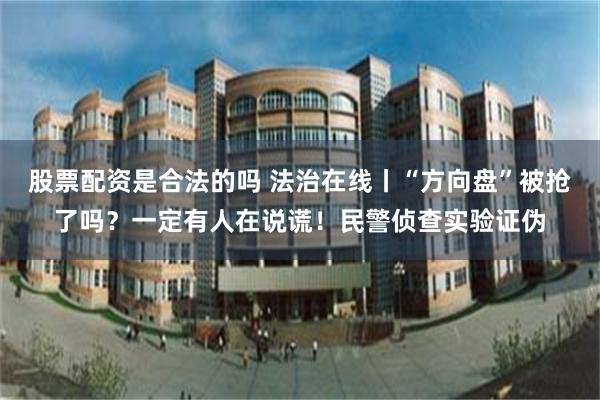 股票配资是合法的吗 法治在线丨“方向盘”被抢了吗？一定有人在说谎！民警侦查实验证伪
