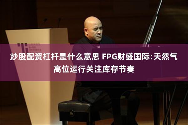 炒股配资杠杆是什么意思 FPG财盛国际:天然气高位运行关注库存节奏