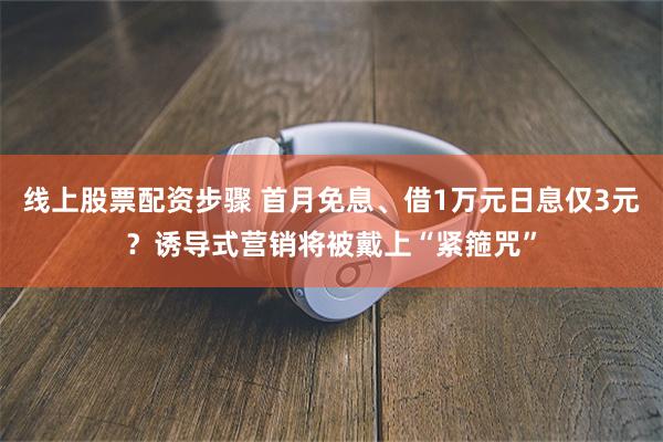 线上股票配资步骤 首月免息、借1万元日息仅3元？诱导式营销将被戴上“紧箍咒”