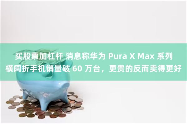 买股票加杠杆 消息称华为 Pura X Max 系列横阔折手机销量破 60 万台，更贵的反而卖得更好