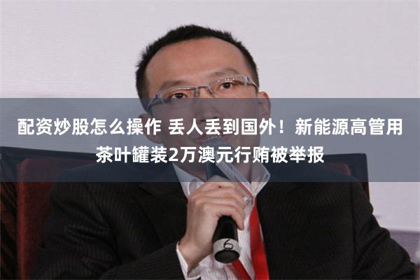 配资炒股怎么操作 丢人丢到国外！新能源高管用茶叶罐装2万澳元行贿被举报