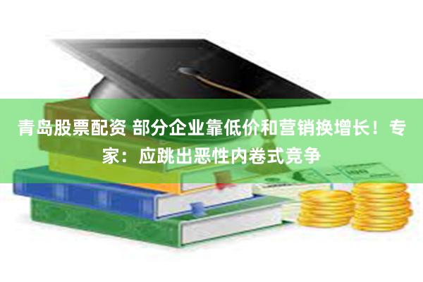青岛股票配资 部分企业靠低价和营销换增长！专家：应跳出恶性内卷式竞争