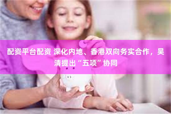 配资平台配资 深化内地、香港双向务实合作，吴清提出“五项”协同