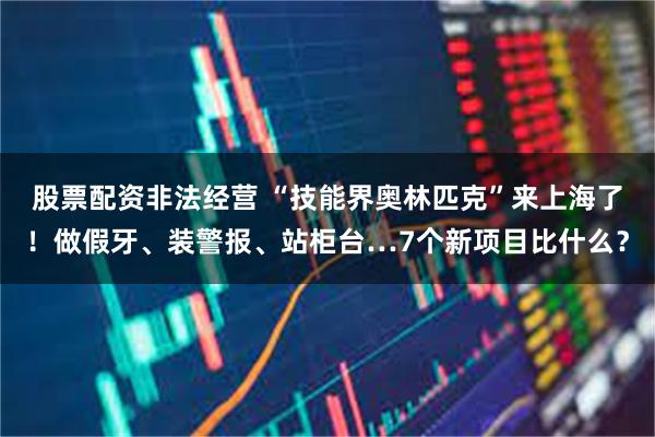 股票配资非法经营 “技能界奥林匹克”来上海了！做假牙、装警报、站柜台…7个新项目比什么？