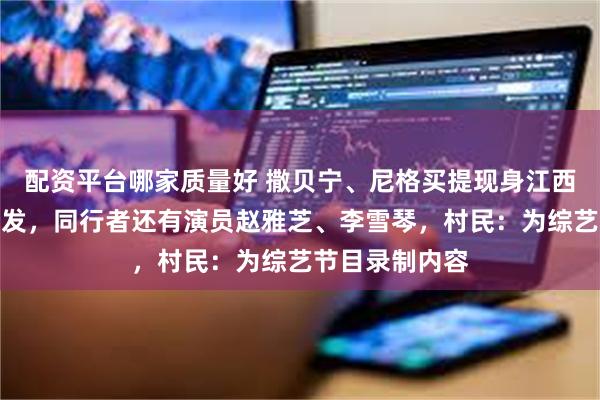配资平台哪家质量好 撒贝宁、尼格买提现身江西宜丰帮村民理发，同行者还有演员赵雅芝、李雪琴，村民：为综艺节目录制内容