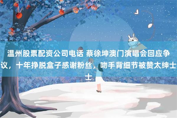 温州股票配资公司电话 蔡徐坤澳门演唱会回应争议，十年挣脱盒子感谢粉丝，吻手背细节被赞太绅士