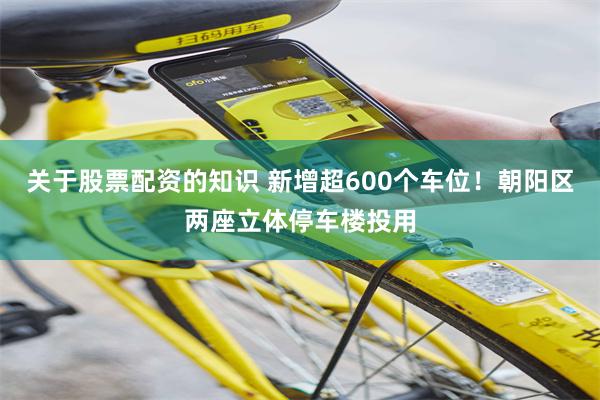 关于股票配资的知识 新增超600个车位！朝阳区两座立体停车楼投用