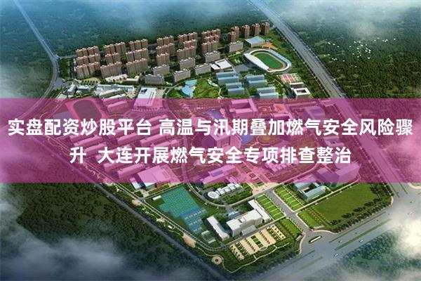 实盘配资炒股平台 高温与汛期叠加燃气安全风险骤升  大连开展燃气安全专项排查整治
