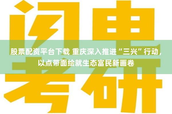 股票配资平台下载 重庆深入推进“三兴”行动，以点带面绘就生态富民新画卷