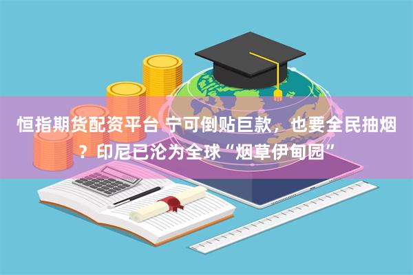 恒指期货配资平台 宁可倒贴巨款，也要全民抽烟？印尼已沦为全球“烟草伊甸园”