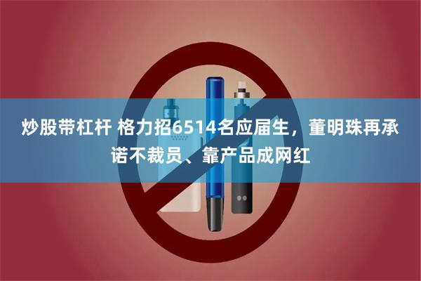 炒股带杠杆 格力招6514名应届生，董明珠再承诺不裁员、靠产品成网红