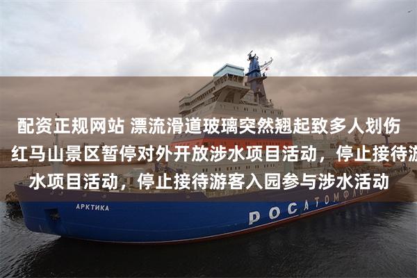 配资正规网站 漂流滑道玻璃突然翘起致多人划伤，广西柳城文旅通告：红马山景区暂停对外开放涉水项目活动，停止接待游客入园参与涉水活动