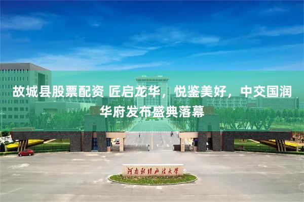 故城县股票配资 匠启龙华，悦鉴美好，中交国润华府发布盛典落幕