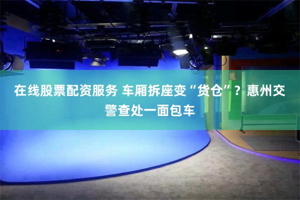 在线股票配资服务 车厢拆座变“货仓”？惠州交警查处一面包车