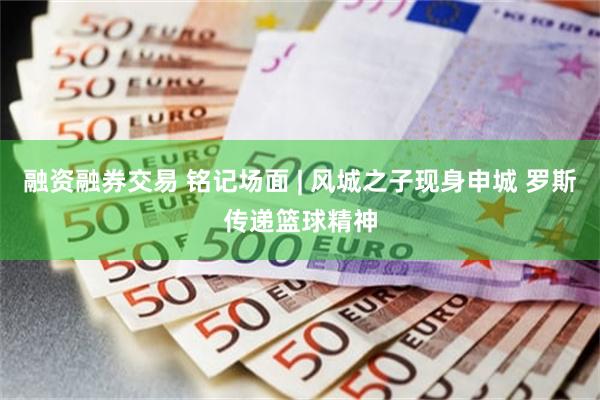 融资融券交易 铭记场面 | 风城之子现身申城 罗斯传递篮球精神
