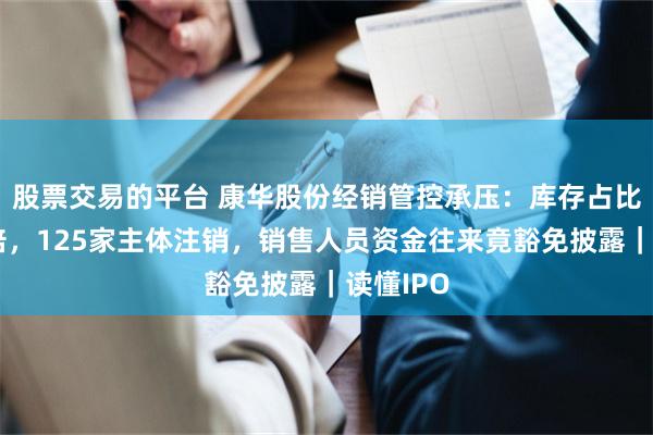 股票交易的平台 康华股份经销管控承压:库存占比三年翻倍,125家主体注销,销售人员资金往来竟豁免披露|读懂IPO