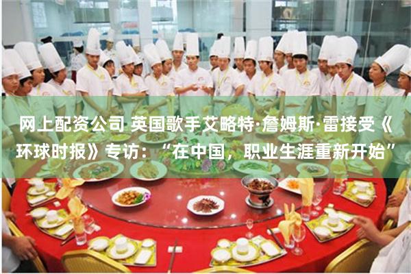 网上配资公司 英国歌手艾略特·詹姆斯·雷接受《环球时报》专访：“在中国，职业生涯重新开始”