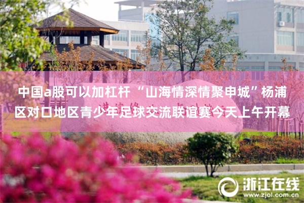 中国a股可以加杠杆 “山海情深情聚申城”杨浦区对口地区青少年足球交流联谊赛今天上午开幕