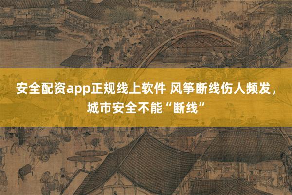 安全配资app正规线上软件 风筝断线伤人频发，城市安全不能“断线”