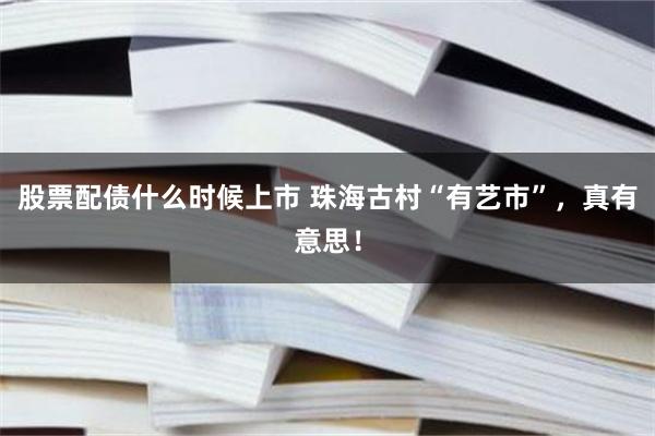 股票配债什么时候上市 珠海古村“有艺市”，真有意思！