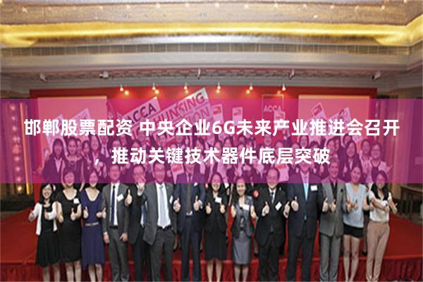 邯郸股票配资 中央企业6G未来产业推进会召开，推动关键技术器件底层突破