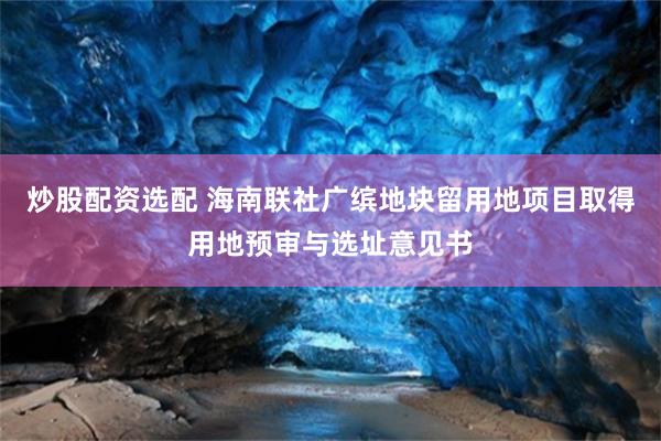 炒股配资选配 海南联社广缤地块留用地项目取得用地预审与选址意见书