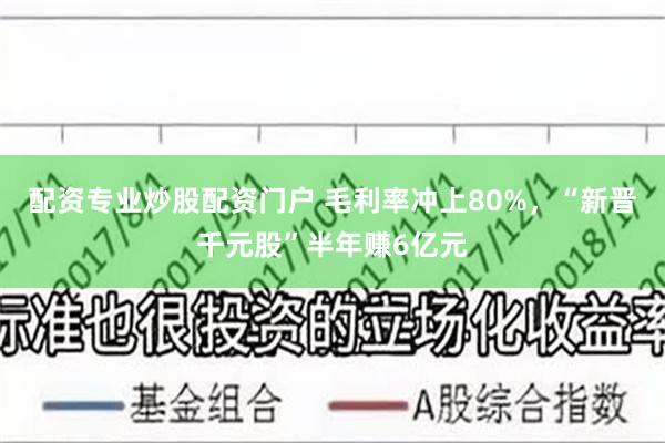 配资专业炒股配资门户 毛利率冲上80%,“新晋千元股”半年赚6亿元