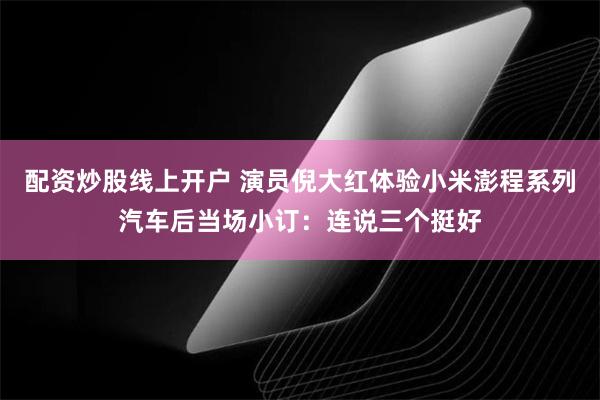 配资炒股线上开户 演员倪大红体验小米澎程系列汽车后当场小订：连说三个挺好
